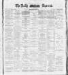 Dublin Daily Express Monday 16 April 1888 Page 1